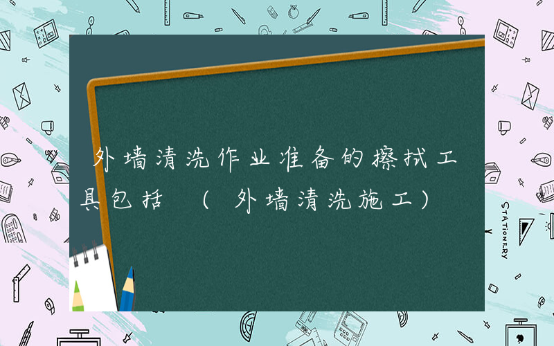 外墙清洗作业准备的擦拭工具包括 (外墙清洗施工)